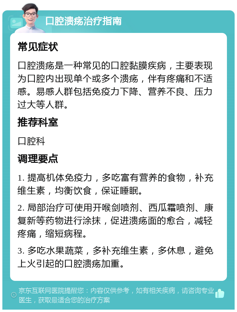 口腔溃疡治疗指南 常见症状 口腔溃疡是一种常见的口腔黏膜疾病，主要表现为口腔内出现单个或多个溃疡，伴有疼痛和不适感。易感人群包括免疫力下降、营养不良、压力过大等人群。 推荐科室 口腔科 调理要点 1. 提高机体免疫力，多吃富有营养的食物，补充维生素，均衡饮食，保证睡眠。 2. 局部治疗可使用开喉剑喷剂、西瓜霜喷剂、康复新等药物进行涂抹，促进溃疡面的愈合，减轻疼痛，缩短病程。 3. 多吃水果蔬菜，多补充维生素，多休息，避免上火引起的口腔溃疡加重。