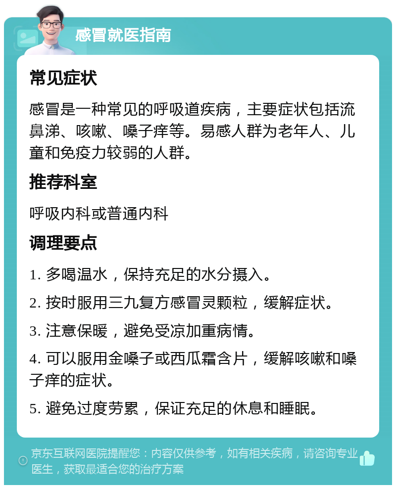 感冒就医指南 常见症状 感冒是一种常见的呼吸道疾病，主要症状包括流鼻涕、咳嗽、嗓子痒等。易感人群为老年人、儿童和免疫力较弱的人群。 推荐科室 呼吸内科或普通内科 调理要点 1. 多喝温水，保持充足的水分摄入。 2. 按时服用三九复方感冒灵颗粒，缓解症状。 3. 注意保暖，避免受凉加重病情。 4. 可以服用金嗓子或西瓜霜含片，缓解咳嗽和嗓子痒的症状。 5. 避免过度劳累，保证充足的休息和睡眠。