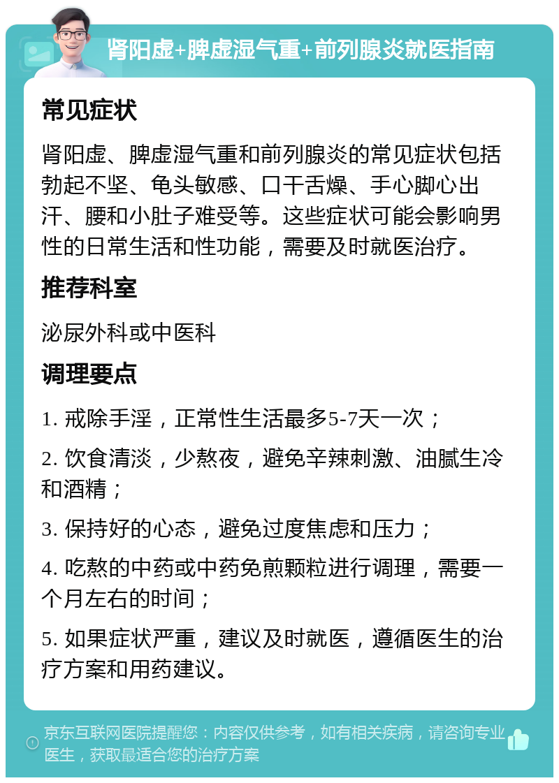 肾阳虚+脾虚湿气重+前列腺炎就医指南 常见症状 肾阳虚、脾虚湿气重和前列腺炎的常见症状包括勃起不坚、龟头敏感、口干舌燥、手心脚心出汗、腰和小肚子难受等。这些症状可能会影响男性的日常生活和性功能，需要及时就医治疗。 推荐科室 泌尿外科或中医科 调理要点 1. 戒除手淫，正常性生活最多5-7天一次； 2. 饮食清淡，少熬夜，避免辛辣刺激、油腻生冷和酒精； 3. 保持好的心态，避免过度焦虑和压力； 4. 吃熬的中药或中药免煎颗粒进行调理，需要一个月左右的时间； 5. 如果症状严重，建议及时就医，遵循医生的治疗方案和用药建议。