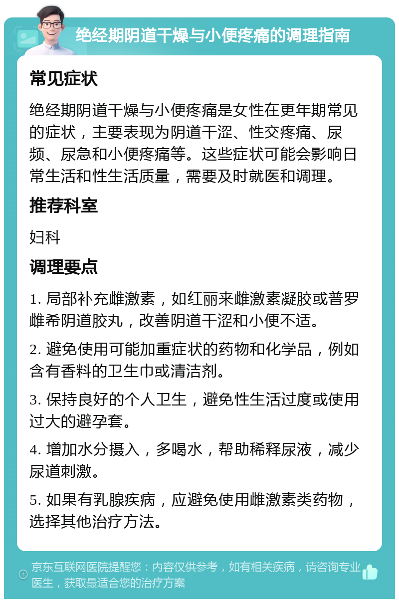 绝经期阴道干燥与小便疼痛的调理指南 常见症状 绝经期阴道干燥与小便疼痛是女性在更年期常见的症状，主要表现为阴道干涩、性交疼痛、尿频、尿急和小便疼痛等。这些症状可能会影响日常生活和性生活质量，需要及时就医和调理。 推荐科室 妇科 调理要点 1. 局部补充雌激素，如红丽来雌激素凝胶或普罗雌希阴道胶丸，改善阴道干涩和小便不适。 2. 避免使用可能加重症状的药物和化学品，例如含有香料的卫生巾或清洁剂。 3. 保持良好的个人卫生，避免性生活过度或使用过大的避孕套。 4. 增加水分摄入，多喝水，帮助稀释尿液，减少尿道刺激。 5. 如果有乳腺疾病，应避免使用雌激素类药物，选择其他治疗方法。