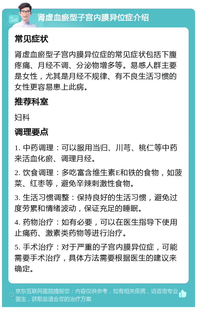 肾虚血瘀型子宫内膜异位症介绍 常见症状 肾虚血瘀型子宫内膜异位症的常见症状包括下腹疼痛、月经不调、分泌物增多等。易感人群主要是女性，尤其是月经不规律、有不良生活习惯的女性更容易患上此病。 推荐科室 妇科 调理要点 1. 中药调理：可以服用当归、川芎、桃仁等中药来活血化瘀、调理月经。 2. 饮食调理：多吃富含维生素E和铁的食物，如菠菜、红枣等，避免辛辣刺激性食物。 3. 生活习惯调整：保持良好的生活习惯，避免过度劳累和情绪波动，保证充足的睡眠。 4. 药物治疗：如有必要，可以在医生指导下使用止痛药、激素类药物等进行治疗。 5. 手术治疗：对于严重的子宫内膜异位症，可能需要手术治疗，具体方法需要根据医生的建议来确定。