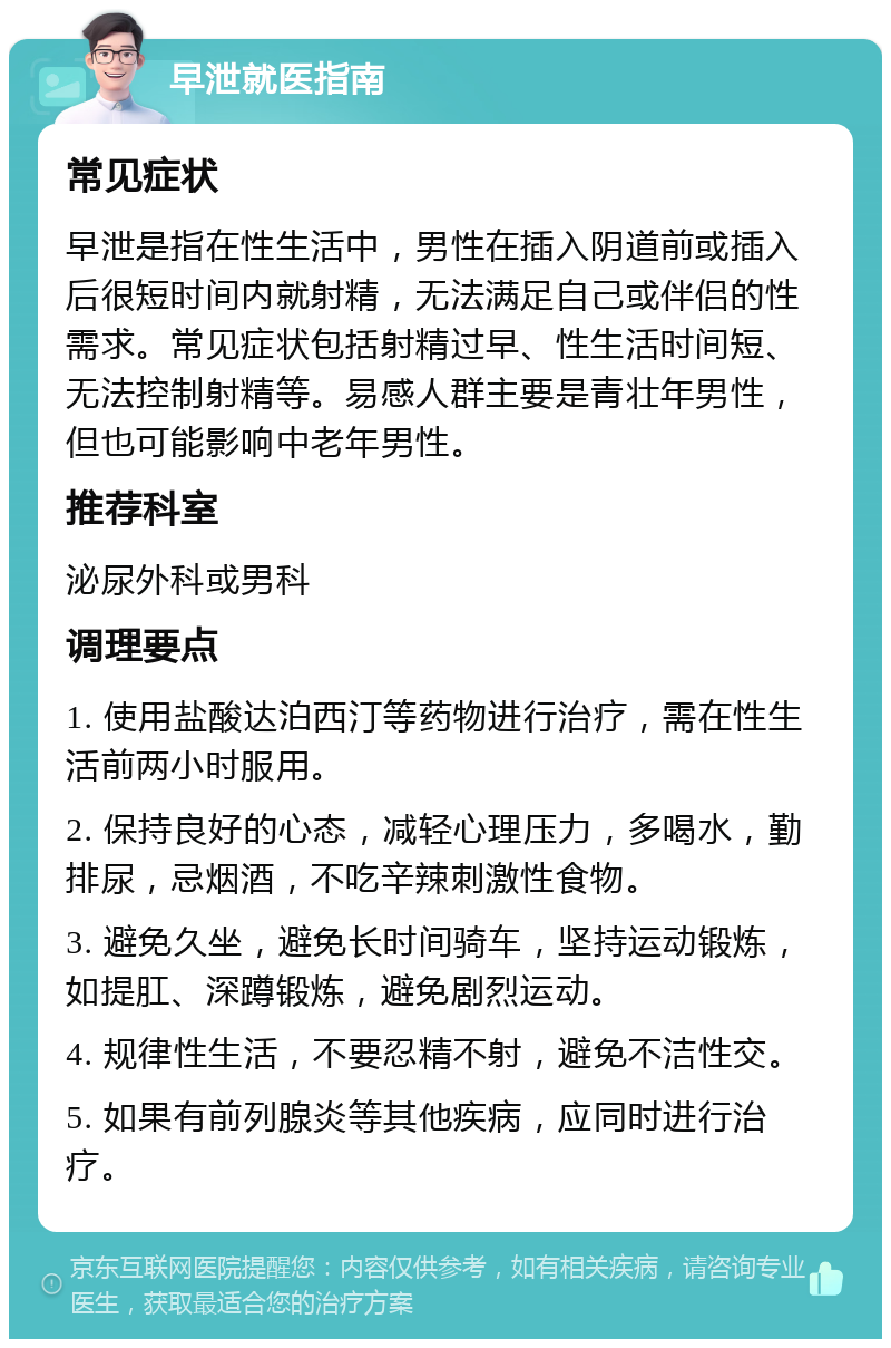 早泄就医指南 常见症状 早泄是指在性生活中，男性在插入阴道前或插入后很短时间内就射精，无法满足自己或伴侣的性需求。常见症状包括射精过早、性生活时间短、无法控制射精等。易感人群主要是青壮年男性，但也可能影响中老年男性。 推荐科室 泌尿外科或男科 调理要点 1. 使用盐酸达泊西汀等药物进行治疗，需在性生活前两小时服用。 2. 保持良好的心态，减轻心理压力，多喝水，勤排尿，忌烟酒，不吃辛辣刺激性食物。 3. 避免久坐，避免长时间骑车，坚持运动锻炼，如提肛、深蹲锻炼，避免剧烈运动。 4. 规律性生活，不要忍精不射，避免不洁性交。 5. 如果有前列腺炎等其他疾病，应同时进行治疗。