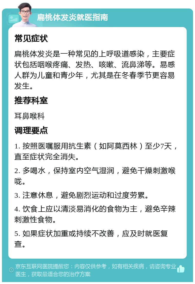 扁桃体发炎就医指南 常见症状 扁桃体发炎是一种常见的上呼吸道感染，主要症状包括咽喉疼痛、发热、咳嗽、流鼻涕等。易感人群为儿童和青少年，尤其是在冬春季节更容易发生。 推荐科室 耳鼻喉科 调理要点 1. 按照医嘱服用抗生素（如阿莫西林）至少7天，直至症状完全消失。 2. 多喝水，保持室内空气湿润，避免干燥刺激喉咙。 3. 注意休息，避免剧烈运动和过度劳累。 4. 饮食上应以清淡易消化的食物为主，避免辛辣刺激性食物。 5. 如果症状加重或持续不改善，应及时就医复查。