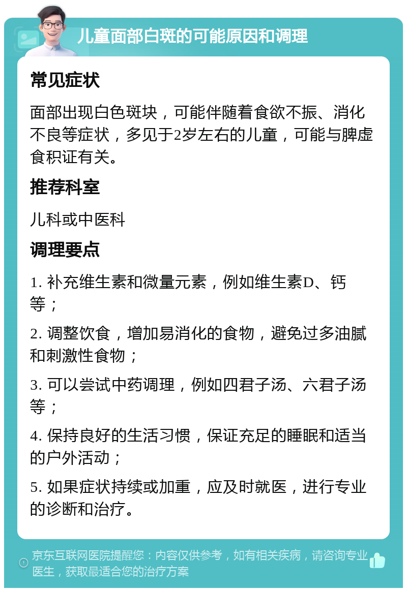 儿童面部白斑的可能原因和调理 常见症状 面部出现白色斑块，可能伴随着食欲不振、消化不良等症状，多见于2岁左右的儿童，可能与脾虚食积证有关。 推荐科室 儿科或中医科 调理要点 1. 补充维生素和微量元素，例如维生素D、钙等； 2. 调整饮食，增加易消化的食物，避免过多油腻和刺激性食物； 3. 可以尝试中药调理，例如四君子汤、六君子汤等； 4. 保持良好的生活习惯，保证充足的睡眠和适当的户外活动； 5. 如果症状持续或加重，应及时就医，进行专业的诊断和治疗。