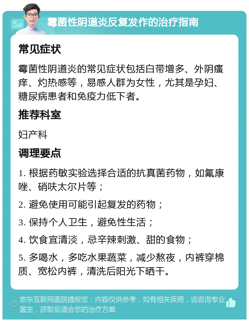 霉菌性阴道炎反复发作的治疗指南 常见症状 霉菌性阴道炎的常见症状包括白带增多、外阴瘙痒、灼热感等，易感人群为女性，尤其是孕妇、糖尿病患者和免疫力低下者。 推荐科室 妇产科 调理要点 1. 根据药敏实验选择合适的抗真菌药物，如氟康唑、硝呋太尔片等； 2. 避免使用可能引起复发的药物； 3. 保持个人卫生，避免性生活； 4. 饮食宜清淡，忌辛辣刺激、甜的食物； 5. 多喝水，多吃水果蔬菜，减少熬夜，内裤穿棉质、宽松内裤，清洗后阳光下晒干。