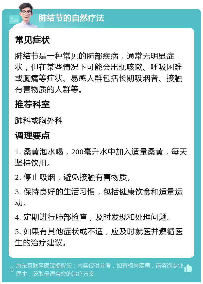 肺结节的自然疗法 常见症状 肺结节是一种常见的肺部疾病，通常无明显症状，但在某些情况下可能会出现咳嗽、呼吸困难或胸痛等症状。易感人群包括长期吸烟者、接触有害物质的人群等。 推荐科室 肺科或胸外科 调理要点 1. 桑黄泡水喝，200毫升水中加入适量桑黄，每天坚持饮用。 2. 停止吸烟，避免接触有害物质。 3. 保持良好的生活习惯，包括健康饮食和适量运动。 4. 定期进行肺部检查，及时发现和处理问题。 5. 如果有其他症状或不适，应及时就医并遵循医生的治疗建议。