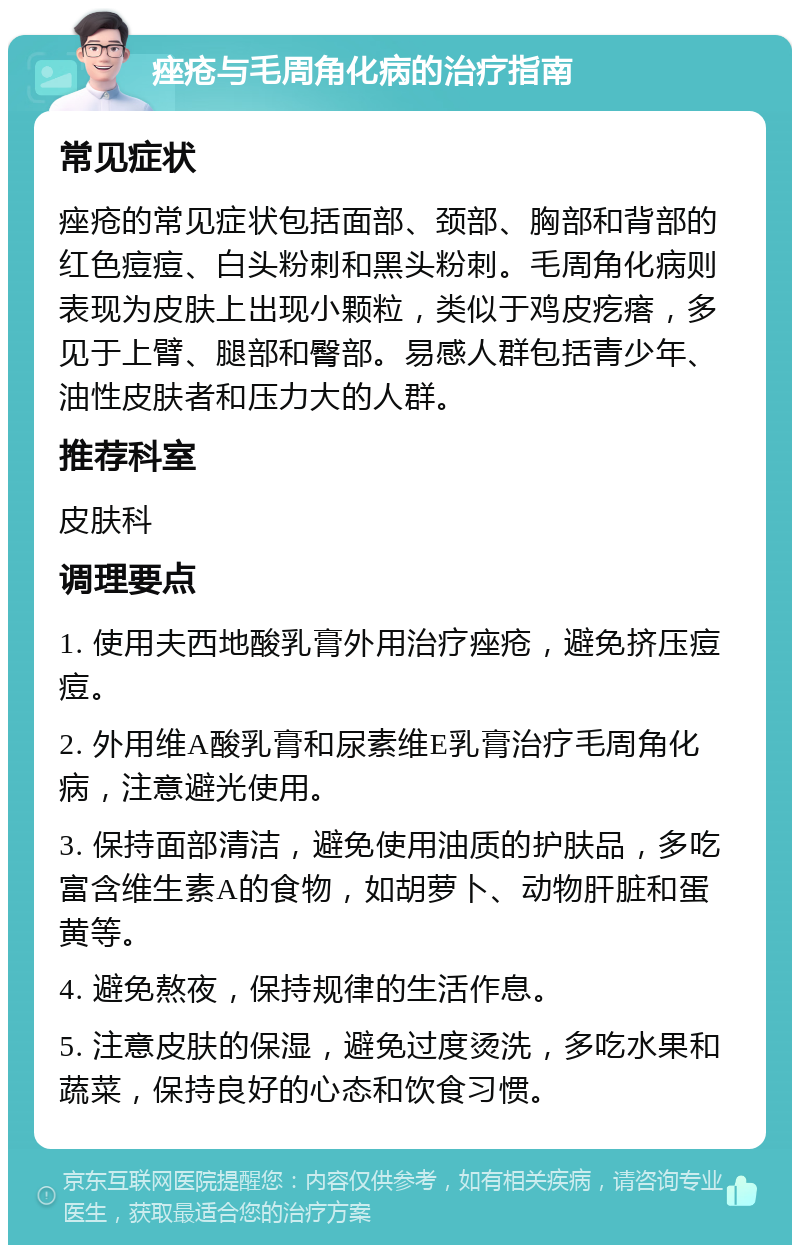 痤疮与毛周角化病的治疗指南 常见症状 痤疮的常见症状包括面部、颈部、胸部和背部的红色痘痘、白头粉刺和黑头粉刺。毛周角化病则表现为皮肤上出现小颗粒，类似于鸡皮疙瘩，多见于上臂、腿部和臀部。易感人群包括青少年、油性皮肤者和压力大的人群。 推荐科室 皮肤科 调理要点 1. 使用夫西地酸乳膏外用治疗痤疮，避免挤压痘痘。 2. 外用维A酸乳膏和尿素维E乳膏治疗毛周角化病，注意避光使用。 3. 保持面部清洁，避免使用油质的护肤品，多吃富含维生素A的食物，如胡萝卜、动物肝脏和蛋黄等。 4. 避免熬夜，保持规律的生活作息。 5. 注意皮肤的保湿，避免过度烫洗，多吃水果和蔬菜，保持良好的心态和饮食习惯。