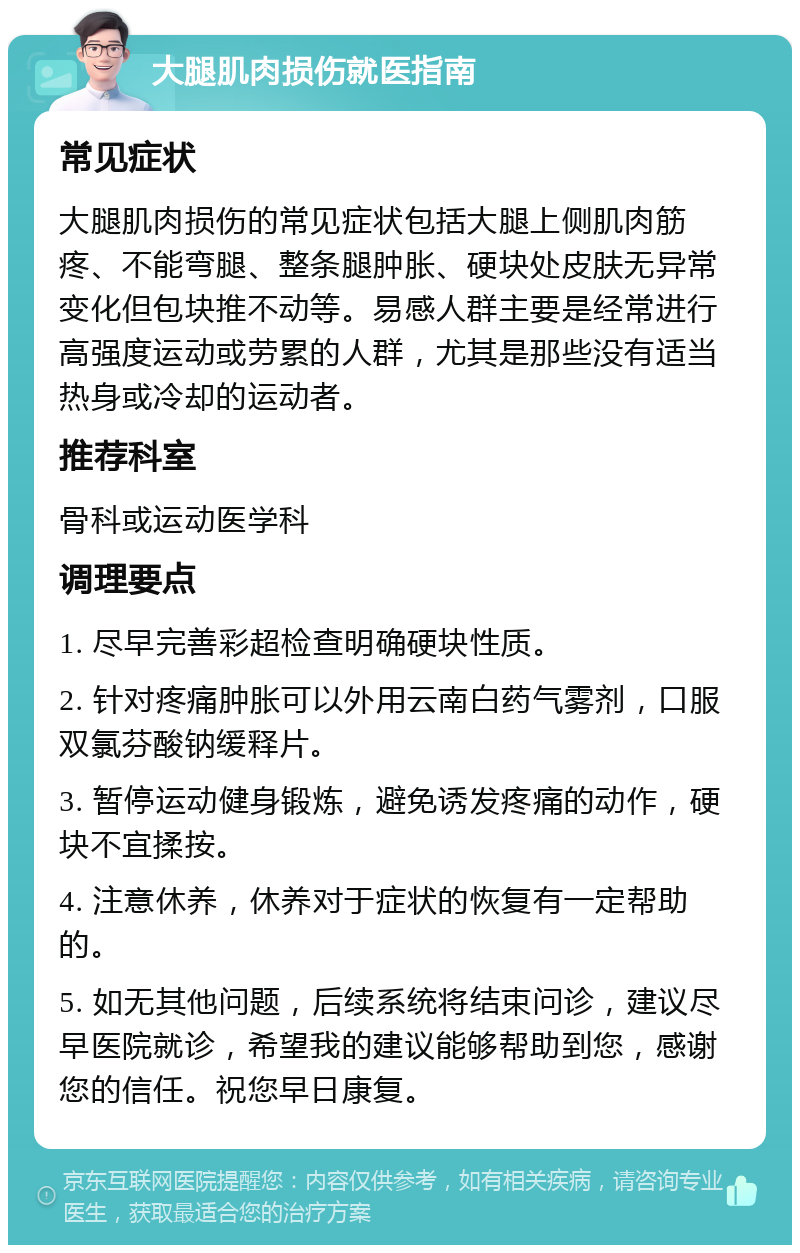 大腿肌肉损伤就医指南 常见症状 大腿肌肉损伤的常见症状包括大腿上侧肌肉筋疼、不能弯腿、整条腿肿胀、硬块处皮肤无异常变化但包块推不动等。易感人群主要是经常进行高强度运动或劳累的人群，尤其是那些没有适当热身或冷却的运动者。 推荐科室 骨科或运动医学科 调理要点 1. 尽早完善彩超检查明确硬块性质。 2. 针对疼痛肿胀可以外用云南白药气雾剂，口服双氯芬酸钠缓释片。 3. 暂停运动健身锻炼，避免诱发疼痛的动作，硬块不宜揉按。 4. 注意休养，休养对于症状的恢复有一定帮助的。 5. 如无其他问题，后续系统将结束问诊，建议尽早医院就诊，希望我的建议能够帮助到您，感谢您的信任。祝您早日康复。