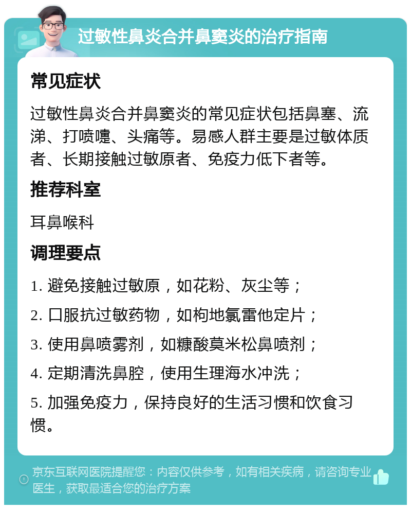 过敏性鼻炎合并鼻窦炎的治疗指南 常见症状 过敏性鼻炎合并鼻窦炎的常见症状包括鼻塞、流涕、打喷嚏、头痛等。易感人群主要是过敏体质者、长期接触过敏原者、免疫力低下者等。 推荐科室 耳鼻喉科 调理要点 1. 避免接触过敏原，如花粉、灰尘等； 2. 口服抗过敏药物，如枸地氯雷他定片； 3. 使用鼻喷雾剂，如糠酸莫米松鼻喷剂； 4. 定期清洗鼻腔，使用生理海水冲洗； 5. 加强免疫力，保持良好的生活习惯和饮食习惯。