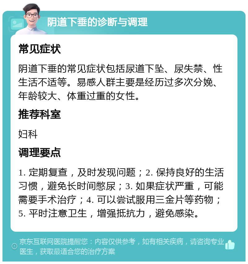 阴道下垂的诊断与调理 常见症状 阴道下垂的常见症状包括尿道下坠、尿失禁、性生活不适等。易感人群主要是经历过多次分娩、年龄较大、体重过重的女性。 推荐科室 妇科 调理要点 1. 定期复查，及时发现问题；2. 保持良好的生活习惯，避免长时间憋尿；3. 如果症状严重，可能需要手术治疗；4. 可以尝试服用三金片等药物；5. 平时注意卫生，增强抵抗力，避免感染。