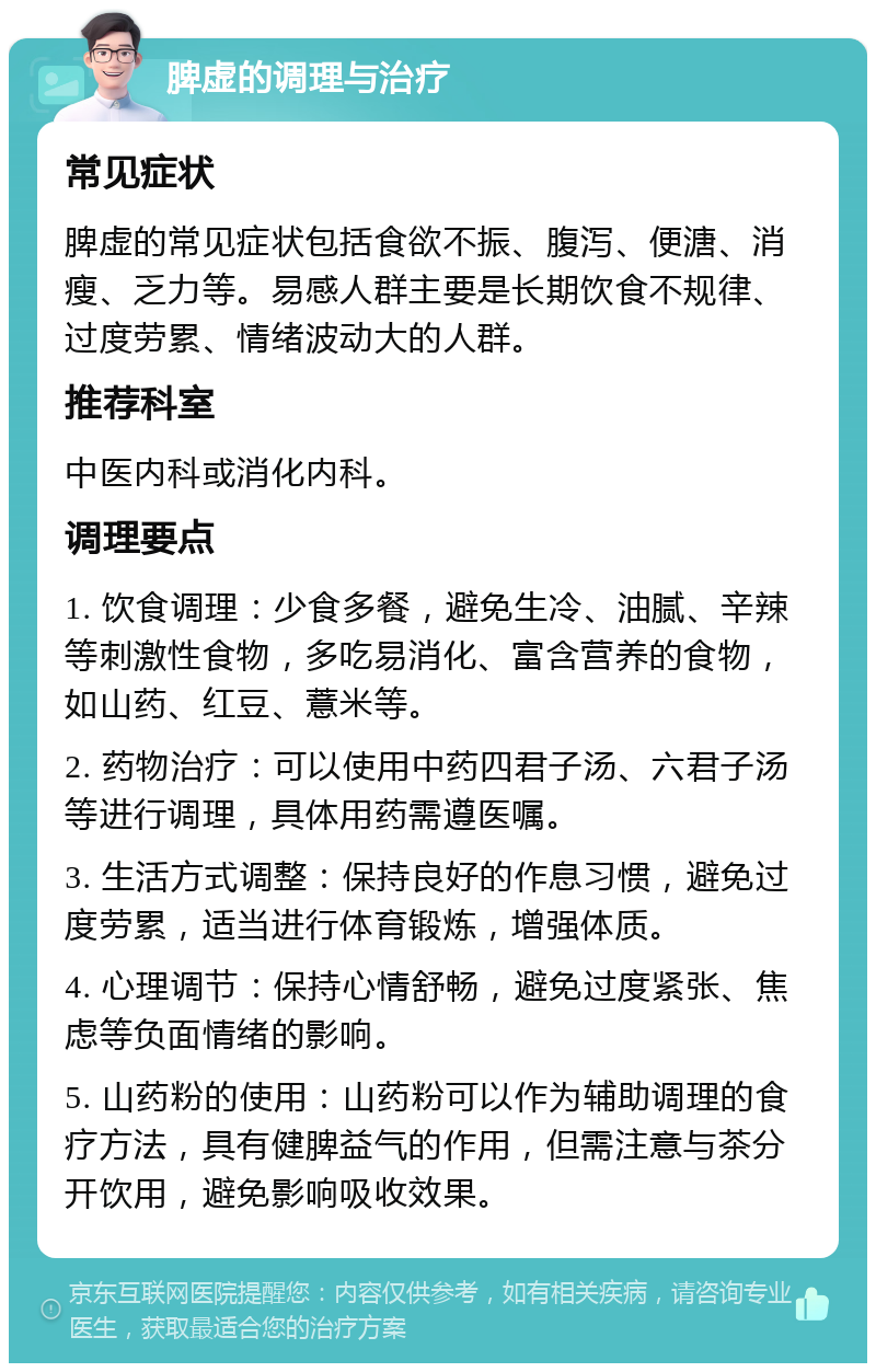 脾虚的调理与治疗 常见症状 脾虚的常见症状包括食欲不振、腹泻、便溏、消瘦、乏力等。易感人群主要是长期饮食不规律、过度劳累、情绪波动大的人群。 推荐科室 中医内科或消化内科。 调理要点 1. 饮食调理：少食多餐，避免生冷、油腻、辛辣等刺激性食物，多吃易消化、富含营养的食物，如山药、红豆、薏米等。 2. 药物治疗：可以使用中药四君子汤、六君子汤等进行调理，具体用药需遵医嘱。 3. 生活方式调整：保持良好的作息习惯，避免过度劳累，适当进行体育锻炼，增强体质。 4. 心理调节：保持心情舒畅，避免过度紧张、焦虑等负面情绪的影响。 5. 山药粉的使用：山药粉可以作为辅助调理的食疗方法，具有健脾益气的作用，但需注意与茶分开饮用，避免影响吸收效果。