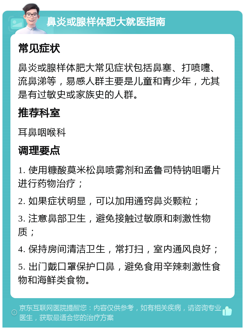 鼻炎或腺样体肥大就医指南 常见症状 鼻炎或腺样体肥大常见症状包括鼻塞、打喷嚏、流鼻涕等，易感人群主要是儿童和青少年，尤其是有过敏史或家族史的人群。 推荐科室 耳鼻咽喉科 调理要点 1. 使用糠酸莫米松鼻喷雾剂和孟鲁司特钠咀嚼片进行药物治疗； 2. 如果症状明显，可以加用通窍鼻炎颗粒； 3. 注意鼻部卫生，避免接触过敏原和刺激性物质； 4. 保持房间清洁卫生，常打扫，室内通风良好； 5. 出门戴口罩保护口鼻，避免食用辛辣刺激性食物和海鲜类食物。