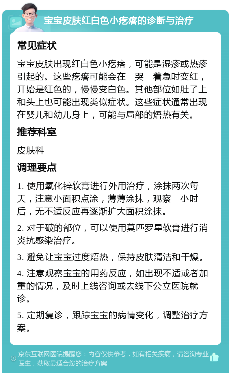 宝宝皮肤红白色小疙瘩的诊断与治疗 常见症状 宝宝皮肤出现红白色小疙瘩，可能是湿疹或热疹引起的。这些疙瘩可能会在一哭一着急时变红，开始是红色的，慢慢变白色。其他部位如肚子上和头上也可能出现类似症状。这些症状通常出现在婴儿和幼儿身上，可能与局部的焐热有关。 推荐科室 皮肤科 调理要点 1. 使用氧化锌软膏进行外用治疗，涂抹两次每天，注意小面积点涂，薄薄涂抹，观察一小时后，无不适反应再逐渐扩大面积涂抹。 2. 对于破的部位，可以使用莫匹罗星软膏进行消炎抗感染治疗。 3. 避免让宝宝过度焐热，保持皮肤清洁和干燥。 4. 注意观察宝宝的用药反应，如出现不适或者加重的情况，及时上线咨询或去线下公立医院就诊。 5. 定期复诊，跟踪宝宝的病情变化，调整治疗方案。