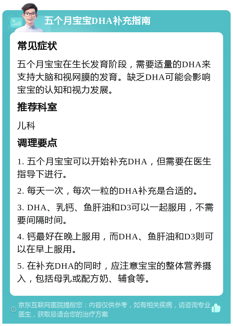 五个月宝宝DHA补充指南 常见症状 五个月宝宝在生长发育阶段，需要适量的DHA来支持大脑和视网膜的发育。缺乏DHA可能会影响宝宝的认知和视力发展。 推荐科室 儿科 调理要点 1. 五个月宝宝可以开始补充DHA，但需要在医生指导下进行。 2. 每天一次，每次一粒的DHA补充是合适的。 3. DHA、乳钙、鱼肝油和D3可以一起服用，不需要间隔时间。 4. 钙最好在晚上服用，而DHA、鱼肝油和D3则可以在早上服用。 5. 在补充DHA的同时，应注意宝宝的整体营养摄入，包括母乳或配方奶、辅食等。