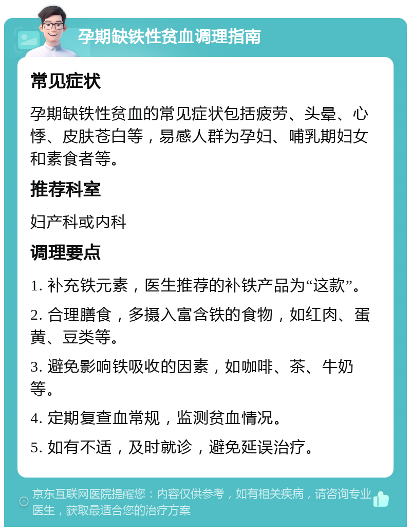 孕期缺铁性贫血调理指南 常见症状 孕期缺铁性贫血的常见症状包括疲劳、头晕、心悸、皮肤苍白等，易感人群为孕妇、哺乳期妇女和素食者等。 推荐科室 妇产科或内科 调理要点 1. 补充铁元素，医生推荐的补铁产品为“这款”。 2. 合理膳食，多摄入富含铁的食物，如红肉、蛋黄、豆类等。 3. 避免影响铁吸收的因素，如咖啡、茶、牛奶等。 4. 定期复查血常规，监测贫血情况。 5. 如有不适，及时就诊，避免延误治疗。