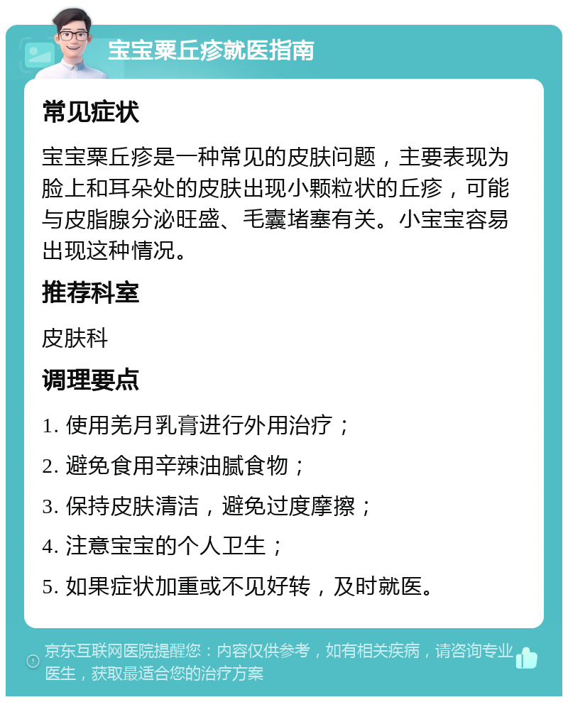 宝宝粟丘疹就医指南 常见症状 宝宝粟丘疹是一种常见的皮肤问题，主要表现为脸上和耳朵处的皮肤出现小颗粒状的丘疹，可能与皮脂腺分泌旺盛、毛囊堵塞有关。小宝宝容易出现这种情况。 推荐科室 皮肤科 调理要点 1. 使用羌月乳膏进行外用治疗； 2. 避免食用辛辣油腻食物； 3. 保持皮肤清洁，避免过度摩擦； 4. 注意宝宝的个人卫生； 5. 如果症状加重或不见好转，及时就医。