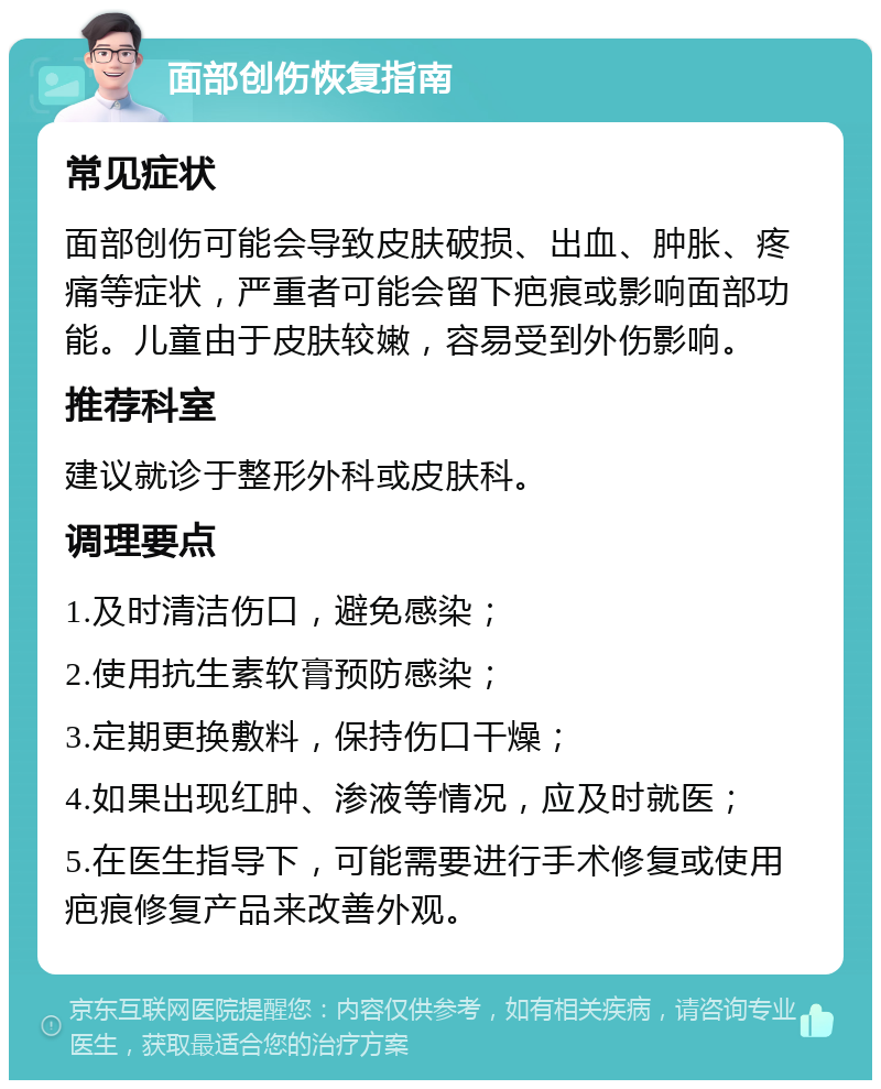 面部创伤恢复指南 常见症状 面部创伤可能会导致皮肤破损、出血、肿胀、疼痛等症状，严重者可能会留下疤痕或影响面部功能。儿童由于皮肤较嫩，容易受到外伤影响。 推荐科室 建议就诊于整形外科或皮肤科。 调理要点 1.及时清洁伤口，避免感染； 2.使用抗生素软膏预防感染； 3.定期更换敷料，保持伤口干燥； 4.如果出现红肿、渗液等情况，应及时就医； 5.在医生指导下，可能需要进行手术修复或使用疤痕修复产品来改善外观。