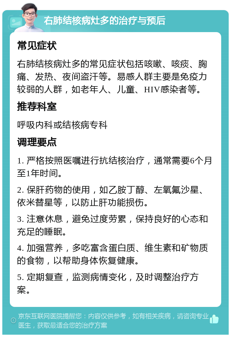 右肺结核病灶多的治疗与预后 常见症状 右肺结核病灶多的常见症状包括咳嗽、咳痰、胸痛、发热、夜间盗汗等。易感人群主要是免疫力较弱的人群，如老年人、儿童、HIV感染者等。 推荐科室 呼吸内科或结核病专科 调理要点 1. 严格按照医嘱进行抗结核治疗，通常需要6个月至1年时间。 2. 保肝药物的使用，如乙胺丁醇、左氧氟沙星、依米替星等，以防止肝功能损伤。 3. 注意休息，避免过度劳累，保持良好的心态和充足的睡眠。 4. 加强营养，多吃富含蛋白质、维生素和矿物质的食物，以帮助身体恢复健康。 5. 定期复查，监测病情变化，及时调整治疗方案。