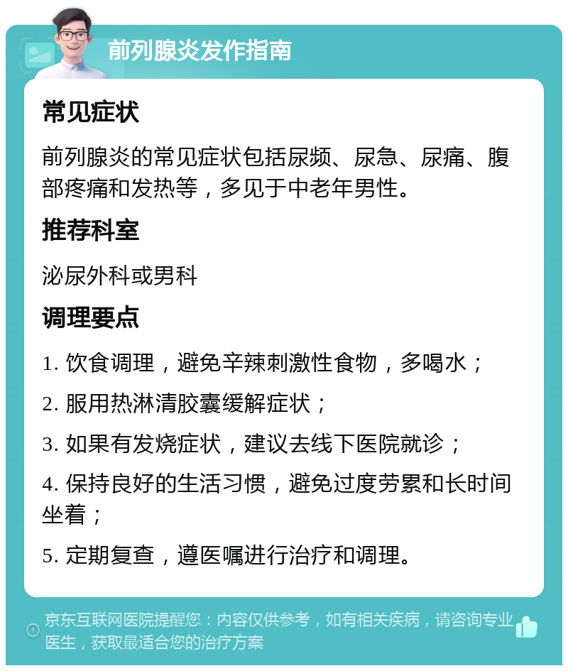 前列腺炎发作指南 常见症状 前列腺炎的常见症状包括尿频、尿急、尿痛、腹部疼痛和发热等，多见于中老年男性。 推荐科室 泌尿外科或男科 调理要点 1. 饮食调理，避免辛辣刺激性食物，多喝水； 2. 服用热淋清胶囊缓解症状； 3. 如果有发烧症状，建议去线下医院就诊； 4. 保持良好的生活习惯，避免过度劳累和长时间坐着； 5. 定期复查，遵医嘱进行治疗和调理。