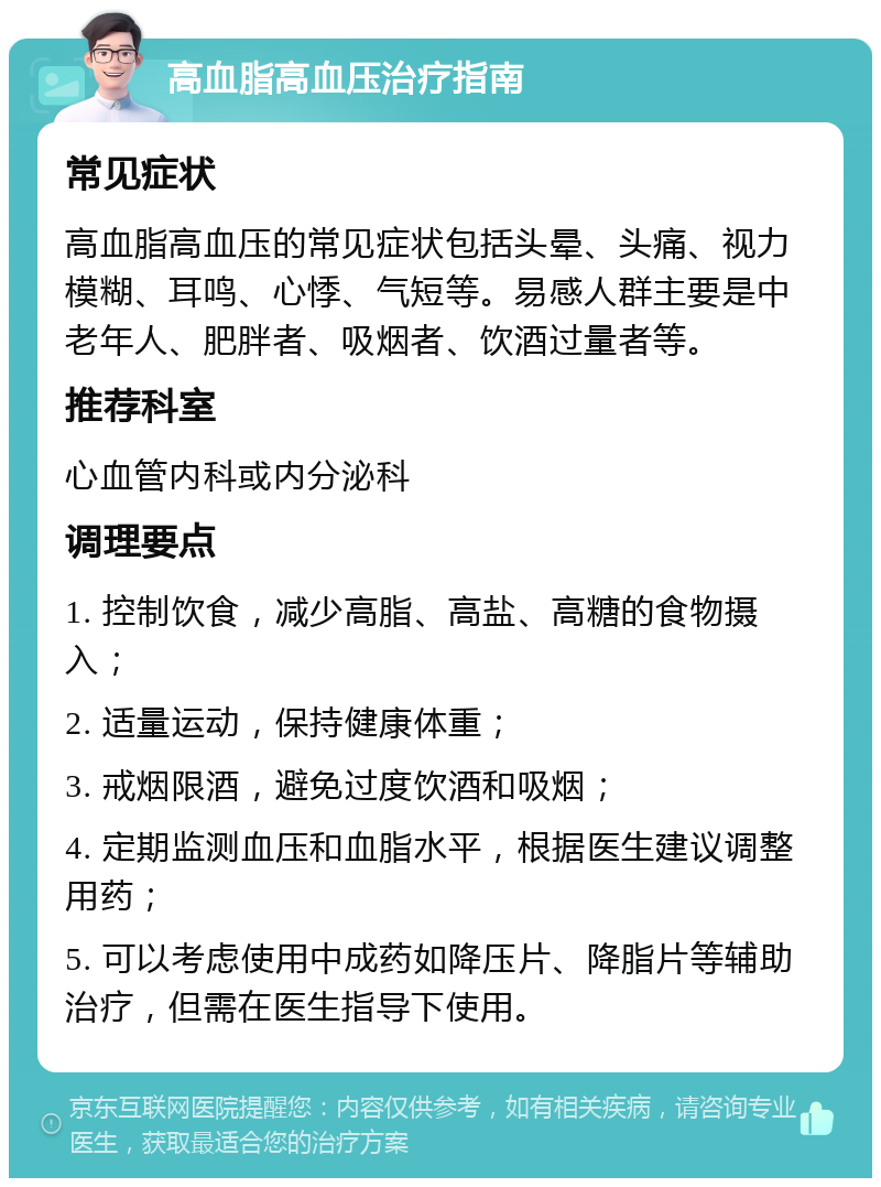 高血脂高血压治疗指南 常见症状 高血脂高血压的常见症状包括头晕、头痛、视力模糊、耳鸣、心悸、气短等。易感人群主要是中老年人、肥胖者、吸烟者、饮酒过量者等。 推荐科室 心血管内科或内分泌科 调理要点 1. 控制饮食，减少高脂、高盐、高糖的食物摄入； 2. 适量运动，保持健康体重； 3. 戒烟限酒，避免过度饮酒和吸烟； 4. 定期监测血压和血脂水平，根据医生建议调整用药； 5. 可以考虑使用中成药如降压片、降脂片等辅助治疗，但需在医生指导下使用。