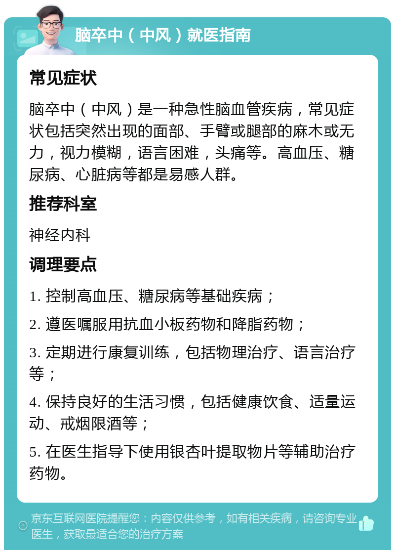 脑卒中（中风）就医指南 常见症状 脑卒中（中风）是一种急性脑血管疾病，常见症状包括突然出现的面部、手臂或腿部的麻木或无力，视力模糊，语言困难，头痛等。高血压、糖尿病、心脏病等都是易感人群。 推荐科室 神经内科 调理要点 1. 控制高血压、糖尿病等基础疾病； 2. 遵医嘱服用抗血小板药物和降脂药物； 3. 定期进行康复训练，包括物理治疗、语言治疗等； 4. 保持良好的生活习惯，包括健康饮食、适量运动、戒烟限酒等； 5. 在医生指导下使用银杏叶提取物片等辅助治疗药物。