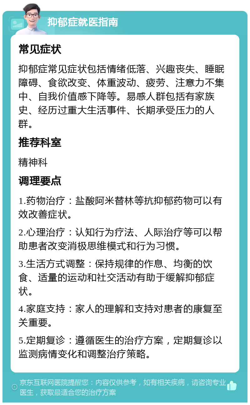 抑郁症就医指南 常见症状 抑郁症常见症状包括情绪低落、兴趣丧失、睡眠障碍、食欲改变、体重波动、疲劳、注意力不集中、自我价值感下降等。易感人群包括有家族史、经历过重大生活事件、长期承受压力的人群。 推荐科室 精神科 调理要点 1.药物治疗：盐酸阿米替林等抗抑郁药物可以有效改善症状。 2.心理治疗：认知行为疗法、人际治疗等可以帮助患者改变消极思维模式和行为习惯。 3.生活方式调整：保持规律的作息、均衡的饮食、适量的运动和社交活动有助于缓解抑郁症状。 4.家庭支持：家人的理解和支持对患者的康复至关重要。 5.定期复诊：遵循医生的治疗方案，定期复诊以监测病情变化和调整治疗策略。