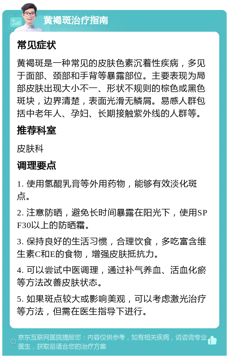 黄褐斑治疗指南 常见症状 黄褐斑是一种常见的皮肤色素沉着性疾病，多见于面部、颈部和手背等暴露部位。主要表现为局部皮肤出现大小不一、形状不规则的棕色或黑色斑块，边界清楚，表面光滑无鳞屑。易感人群包括中老年人、孕妇、长期接触紫外线的人群等。 推荐科室 皮肤科 调理要点 1. 使用氢醌乳膏等外用药物，能够有效淡化斑点。 2. 注意防晒，避免长时间暴露在阳光下，使用SPF30以上的防晒霜。 3. 保持良好的生活习惯，合理饮食，多吃富含维生素C和E的食物，增强皮肤抵抗力。 4. 可以尝试中医调理，通过补气养血、活血化瘀等方法改善皮肤状态。 5. 如果斑点较大或影响美观，可以考虑激光治疗等方法，但需在医生指导下进行。