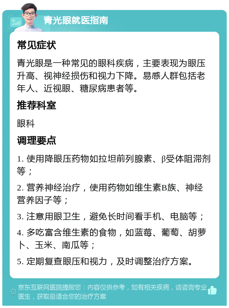 青光眼就医指南 常见症状 青光眼是一种常见的眼科疾病，主要表现为眼压升高、视神经损伤和视力下降。易感人群包括老年人、近视眼、糖尿病患者等。 推荐科室 眼科 调理要点 1. 使用降眼压药物如拉坦前列腺素、β受体阻滞剂等； 2. 营养神经治疗，使用药物如维生素B族、神经营养因子等； 3. 注意用眼卫生，避免长时间看手机、电脑等； 4. 多吃富含维生素的食物，如蓝莓、葡萄、胡萝卜、玉米、南瓜等； 5. 定期复查眼压和视力，及时调整治疗方案。