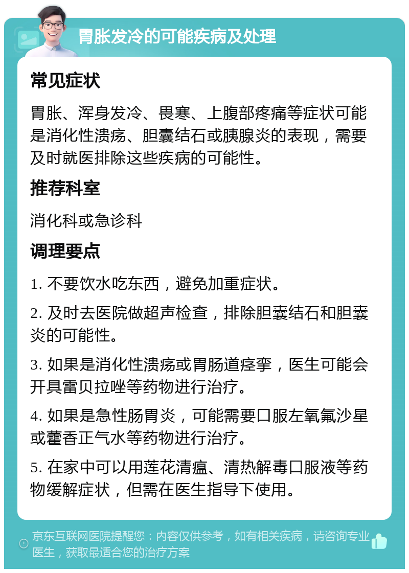 胃胀发冷的可能疾病及处理 常见症状 胃胀、浑身发冷、畏寒、上腹部疼痛等症状可能是消化性溃疡、胆囊结石或胰腺炎的表现，需要及时就医排除这些疾病的可能性。 推荐科室 消化科或急诊科 调理要点 1. 不要饮水吃东西，避免加重症状。 2. 及时去医院做超声检查，排除胆囊结石和胆囊炎的可能性。 3. 如果是消化性溃疡或胃肠道痉挛，医生可能会开具雷贝拉唑等药物进行治疗。 4. 如果是急性肠胃炎，可能需要口服左氧氟沙星或藿香正气水等药物进行治疗。 5. 在家中可以用莲花清瘟、清热解毒口服液等药物缓解症状，但需在医生指导下使用。