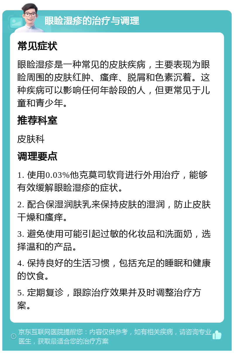 眼睑湿疹的治疗与调理 常见症状 眼睑湿疹是一种常见的皮肤疾病，主要表现为眼睑周围的皮肤红肿、瘙痒、脱屑和色素沉着。这种疾病可以影响任何年龄段的人，但更常见于儿童和青少年。 推荐科室 皮肤科 调理要点 1. 使用0.03%他克莫司软膏进行外用治疗，能够有效缓解眼睑湿疹的症状。 2. 配合保湿润肤乳来保持皮肤的湿润，防止皮肤干燥和瘙痒。 3. 避免使用可能引起过敏的化妆品和洗面奶，选择温和的产品。 4. 保持良好的生活习惯，包括充足的睡眠和健康的饮食。 5. 定期复诊，跟踪治疗效果并及时调整治疗方案。