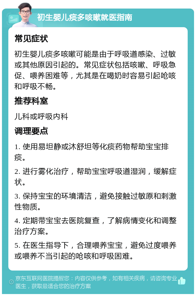 初生婴儿痰多咳嗽就医指南 常见症状 初生婴儿痰多咳嗽可能是由于呼吸道感染、过敏或其他原因引起的。常见症状包括咳嗽、呼吸急促、喂养困难等，尤其是在喝奶时容易引起呛咳和呼吸不畅。 推荐科室 儿科或呼吸内科 调理要点 1. 使用易坦静或沐舒坦等化痰药物帮助宝宝排痰。 2. 进行雾化治疗，帮助宝宝呼吸道湿润，缓解症状。 3. 保持宝宝的环境清洁，避免接触过敏原和刺激性物质。 4. 定期带宝宝去医院复查，了解病情变化和调整治疗方案。 5. 在医生指导下，合理喂养宝宝，避免过度喂养或喂养不当引起的呛咳和呼吸困难。