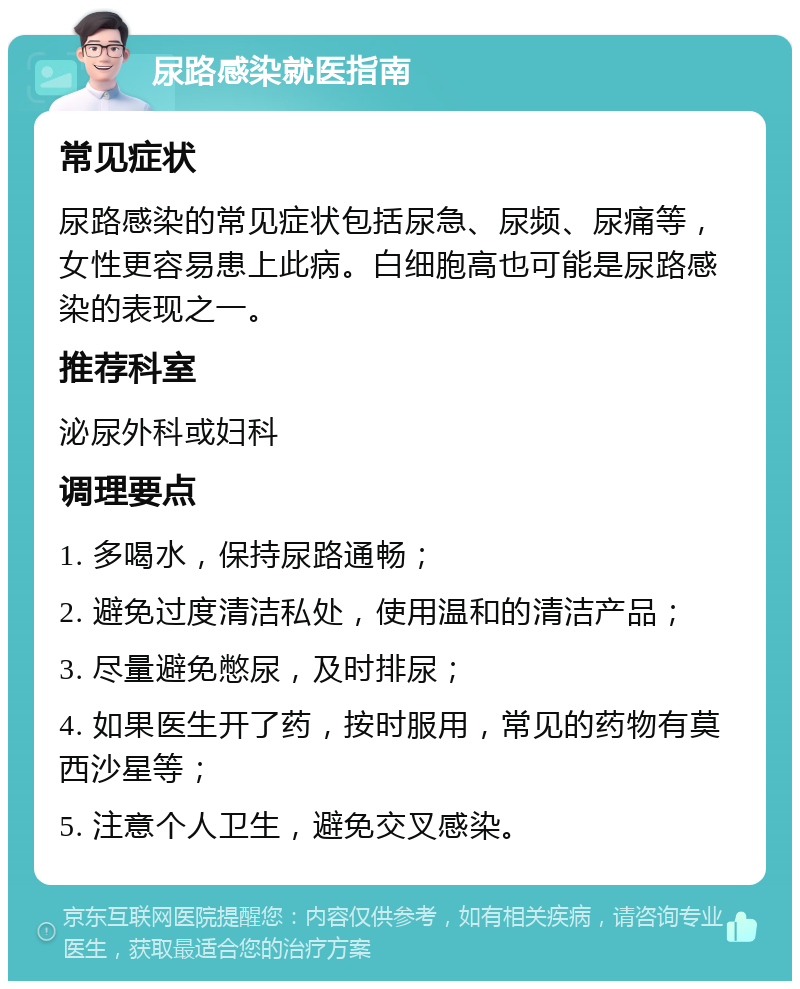 尿路感染就医指南 常见症状 尿路感染的常见症状包括尿急、尿频、尿痛等，女性更容易患上此病。白细胞高也可能是尿路感染的表现之一。 推荐科室 泌尿外科或妇科 调理要点 1. 多喝水，保持尿路通畅； 2. 避免过度清洁私处，使用温和的清洁产品； 3. 尽量避免憋尿，及时排尿； 4. 如果医生开了药，按时服用，常见的药物有莫西沙星等； 5. 注意个人卫生，避免交叉感染。