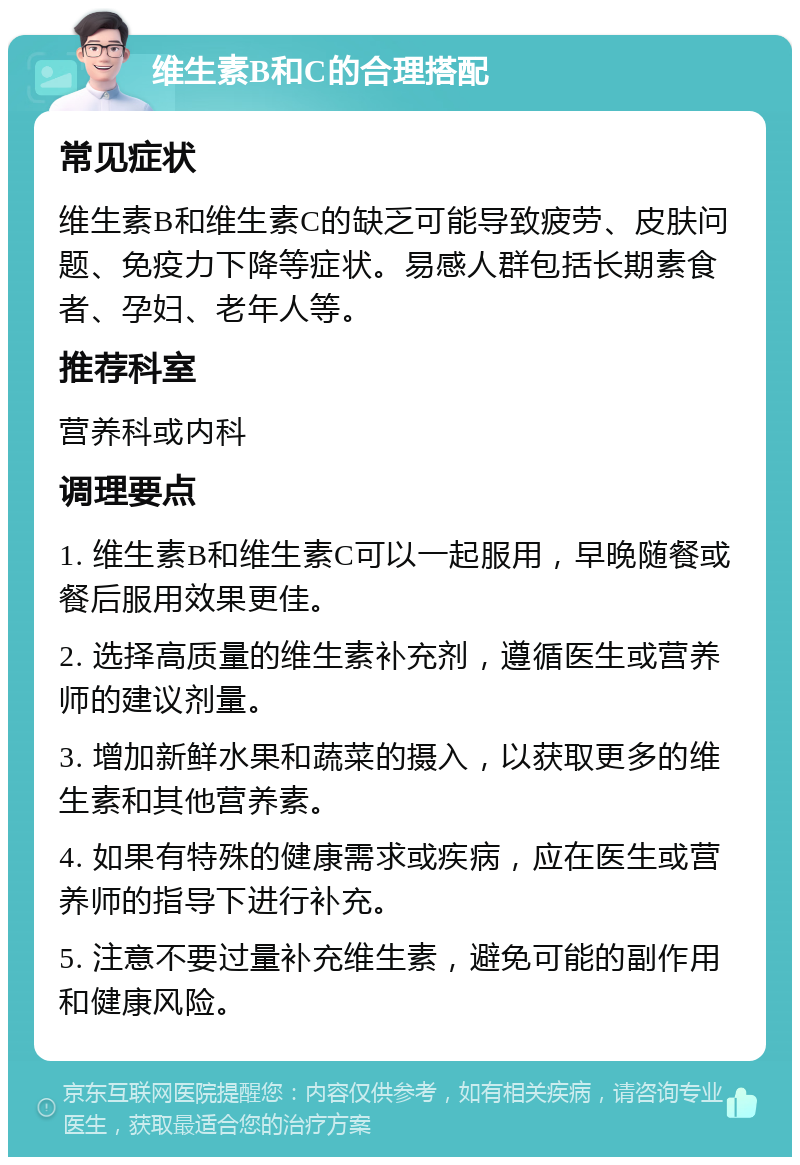 维生素B和C的合理搭配 常见症状 维生素B和维生素C的缺乏可能导致疲劳、皮肤问题、免疫力下降等症状。易感人群包括长期素食者、孕妇、老年人等。 推荐科室 营养科或内科 调理要点 1. 维生素B和维生素C可以一起服用，早晚随餐或餐后服用效果更佳。 2. 选择高质量的维生素补充剂，遵循医生或营养师的建议剂量。 3. 增加新鲜水果和蔬菜的摄入，以获取更多的维生素和其他营养素。 4. 如果有特殊的健康需求或疾病，应在医生或营养师的指导下进行补充。 5. 注意不要过量补充维生素，避免可能的副作用和健康风险。