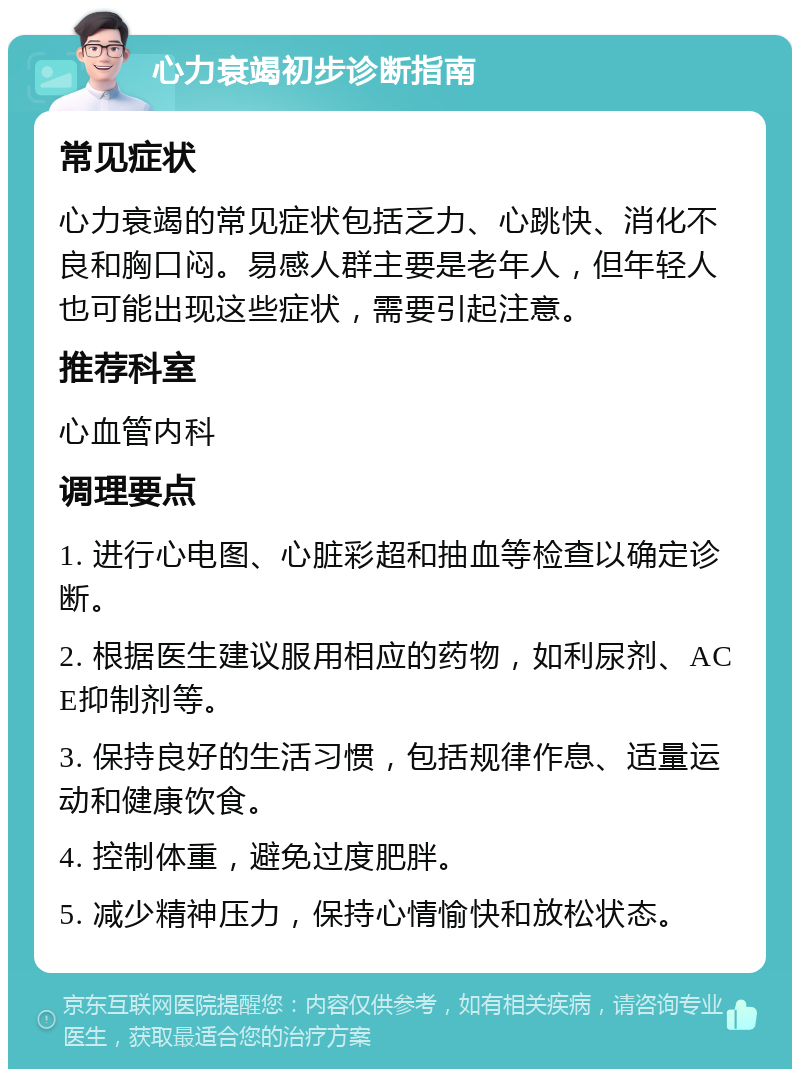 心力衰竭初步诊断指南 常见症状 心力衰竭的常见症状包括乏力、心跳快、消化不良和胸口闷。易感人群主要是老年人，但年轻人也可能出现这些症状，需要引起注意。 推荐科室 心血管内科 调理要点 1. 进行心电图、心脏彩超和抽血等检查以确定诊断。 2. 根据医生建议服用相应的药物，如利尿剂、ACE抑制剂等。 3. 保持良好的生活习惯，包括规律作息、适量运动和健康饮食。 4. 控制体重，避免过度肥胖。 5. 减少精神压力，保持心情愉快和放松状态。