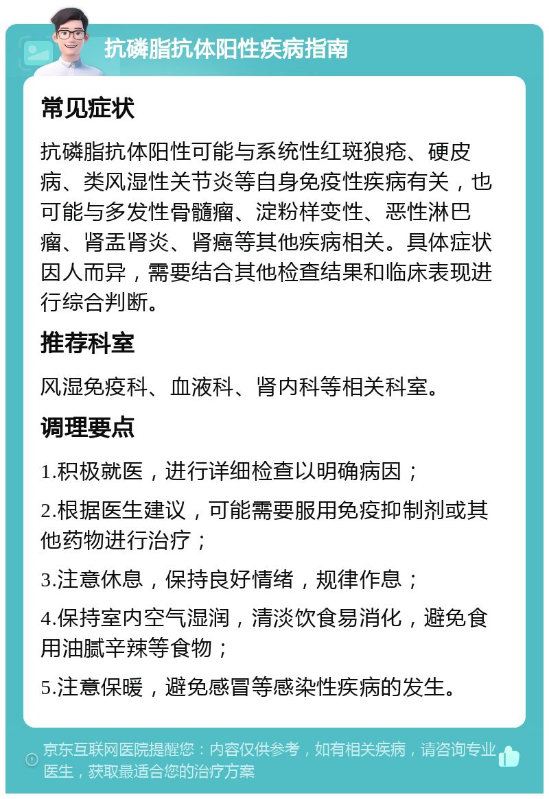 抗磷脂抗体阳性疾病指南 常见症状 抗磷脂抗体阳性可能与系统性红斑狼疮、硬皮病、类风湿性关节炎等自身免疫性疾病有关，也可能与多发性骨髓瘤、淀粉样变性、恶性淋巴瘤、肾盂肾炎、肾癌等其他疾病相关。具体症状因人而异，需要结合其他检查结果和临床表现进行综合判断。 推荐科室 风湿免疫科、血液科、肾内科等相关科室。 调理要点 1.积极就医，进行详细检查以明确病因； 2.根据医生建议，可能需要服用免疫抑制剂或其他药物进行治疗； 3.注意休息，保持良好情绪，规律作息； 4.保持室内空气湿润，清淡饮食易消化，避免食用油腻辛辣等食物； 5.注意保暖，避免感冒等感染性疾病的发生。