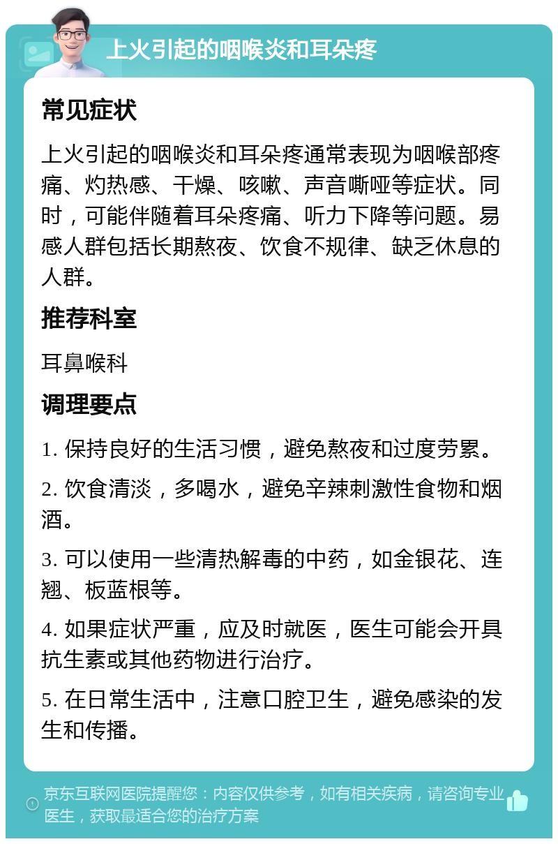 上火引起的咽喉炎和耳朵疼 常见症状 上火引起的咽喉炎和耳朵疼通常表现为咽喉部疼痛、灼热感、干燥、咳嗽、声音嘶哑等症状。同时，可能伴随着耳朵疼痛、听力下降等问题。易感人群包括长期熬夜、饮食不规律、缺乏休息的人群。 推荐科室 耳鼻喉科 调理要点 1. 保持良好的生活习惯，避免熬夜和过度劳累。 2. 饮食清淡，多喝水，避免辛辣刺激性食物和烟酒。 3. 可以使用一些清热解毒的中药，如金银花、连翘、板蓝根等。 4. 如果症状严重，应及时就医，医生可能会开具抗生素或其他药物进行治疗。 5. 在日常生活中，注意口腔卫生，避免感染的发生和传播。