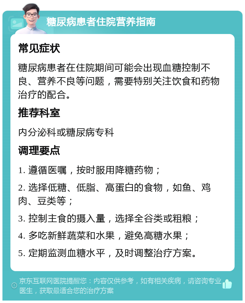 糖尿病患者住院营养指南 常见症状 糖尿病患者在住院期间可能会出现血糖控制不良、营养不良等问题，需要特别关注饮食和药物治疗的配合。 推荐科室 内分泌科或糖尿病专科 调理要点 1. 遵循医嘱，按时服用降糖药物； 2. 选择低糖、低脂、高蛋白的食物，如鱼、鸡肉、豆类等； 3. 控制主食的摄入量，选择全谷类或粗粮； 4. 多吃新鲜蔬菜和水果，避免高糖水果； 5. 定期监测血糖水平，及时调整治疗方案。