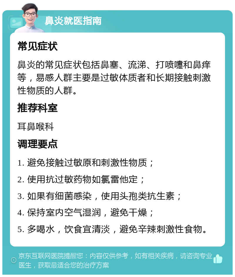 鼻炎就医指南 常见症状 鼻炎的常见症状包括鼻塞、流涕、打喷嚏和鼻痒等，易感人群主要是过敏体质者和长期接触刺激性物质的人群。 推荐科室 耳鼻喉科 调理要点 1. 避免接触过敏原和刺激性物质； 2. 使用抗过敏药物如氯雷他定； 3. 如果有细菌感染，使用头孢类抗生素； 4. 保持室内空气湿润，避免干燥； 5. 多喝水，饮食宜清淡，避免辛辣刺激性食物。