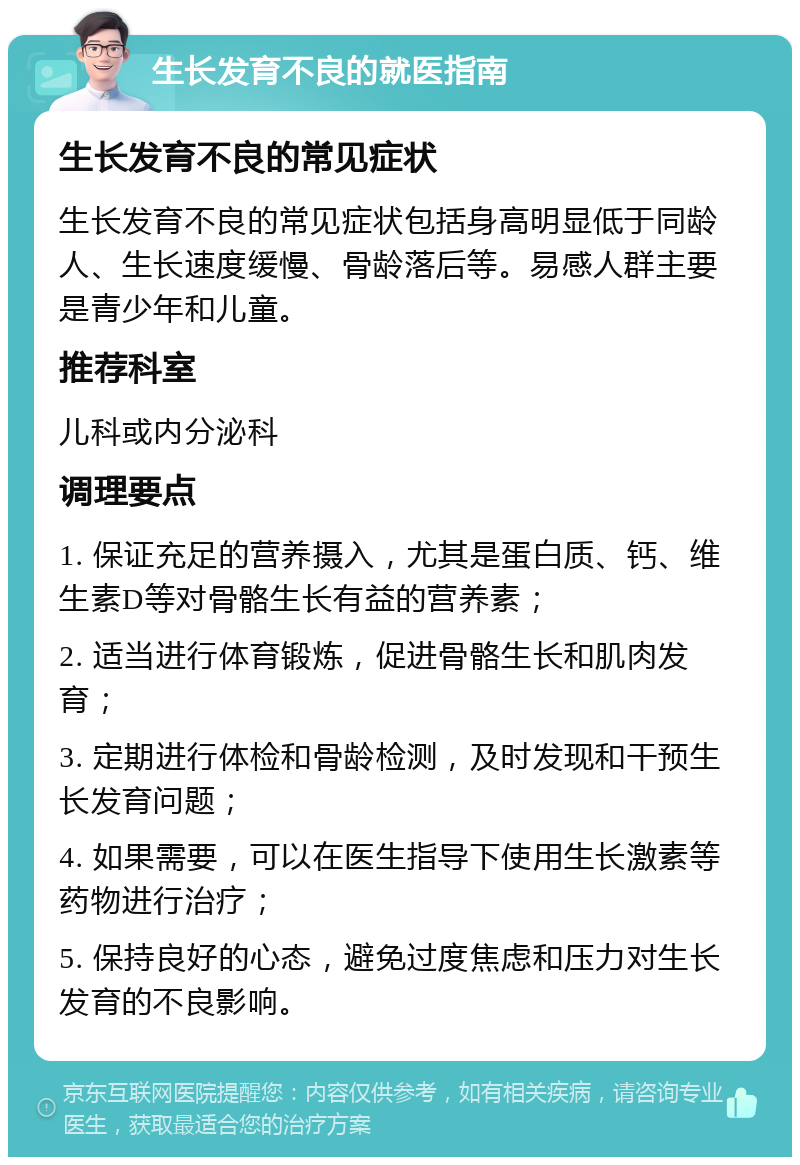 生长发育不良的就医指南 生长发育不良的常见症状 生长发育不良的常见症状包括身高明显低于同龄人、生长速度缓慢、骨龄落后等。易感人群主要是青少年和儿童。 推荐科室 儿科或内分泌科 调理要点 1. 保证充足的营养摄入，尤其是蛋白质、钙、维生素D等对骨骼生长有益的营养素； 2. 适当进行体育锻炼，促进骨骼生长和肌肉发育； 3. 定期进行体检和骨龄检测，及时发现和干预生长发育问题； 4. 如果需要，可以在医生指导下使用生长激素等药物进行治疗； 5. 保持良好的心态，避免过度焦虑和压力对生长发育的不良影响。