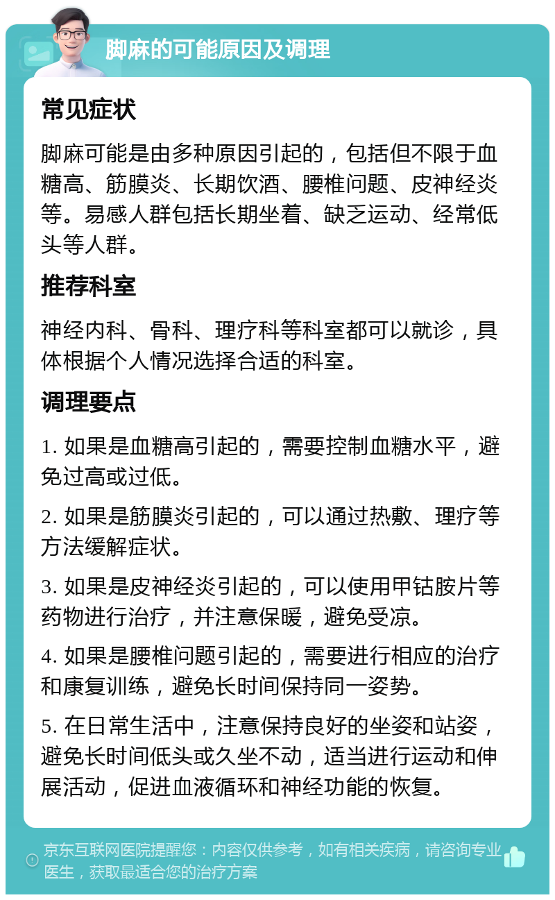 脚麻的可能原因及调理 常见症状 脚麻可能是由多种原因引起的，包括但不限于血糖高、筋膜炎、长期饮酒、腰椎问题、皮神经炎等。易感人群包括长期坐着、缺乏运动、经常低头等人群。 推荐科室 神经内科、骨科、理疗科等科室都可以就诊，具体根据个人情况选择合适的科室。 调理要点 1. 如果是血糖高引起的，需要控制血糖水平，避免过高或过低。 2. 如果是筋膜炎引起的，可以通过热敷、理疗等方法缓解症状。 3. 如果是皮神经炎引起的，可以使用甲钴胺片等药物进行治疗，并注意保暖，避免受凉。 4. 如果是腰椎问题引起的，需要进行相应的治疗和康复训练，避免长时间保持同一姿势。 5. 在日常生活中，注意保持良好的坐姿和站姿，避免长时间低头或久坐不动，适当进行运动和伸展活动，促进血液循环和神经功能的恢复。