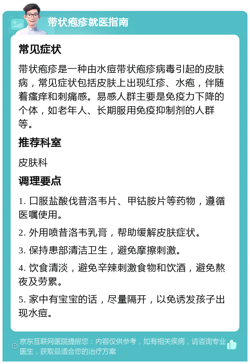 带状疱疹就医指南 常见症状 带状疱疹是一种由水痘带状疱疹病毒引起的皮肤病，常见症状包括皮肤上出现红疹、水疱，伴随着瘙痒和刺痛感。易感人群主要是免疫力下降的个体，如老年人、长期服用免疫抑制剂的人群等。 推荐科室 皮肤科 调理要点 1. 口服盐酸伐昔洛韦片、甲钴胺片等药物，遵循医嘱使用。 2. 外用喷昔洛韦乳膏，帮助缓解皮肤症状。 3. 保持患部清洁卫生，避免摩擦刺激。 4. 饮食清淡，避免辛辣刺激食物和饮酒，避免熬夜及劳累。 5. 家中有宝宝的话，尽量隔开，以免诱发孩子出现水痘。