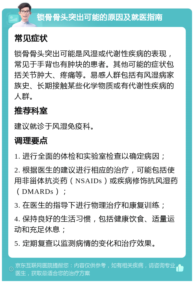 锁骨骨头突出可能的原因及就医指南 常见症状 锁骨骨头突出可能是风湿或代谢性疾病的表现，常见于手背也有肿块的患者。其他可能的症状包括关节肿大、疼痛等。易感人群包括有风湿病家族史、长期接触某些化学物质或有代谢性疾病的人群。 推荐科室 建议就诊于风湿免疫科。 调理要点 1. 进行全面的体检和实验室检查以确定病因； 2. 根据医生的建议进行相应的治疗，可能包括使用非甾体抗炎药（NSAIDs）或疾病修饰抗风湿药（DMARDs）； 3. 在医生的指导下进行物理治疗和康复训练； 4. 保持良好的生活习惯，包括健康饮食、适量运动和充足休息； 5. 定期复查以监测病情的变化和治疗效果。