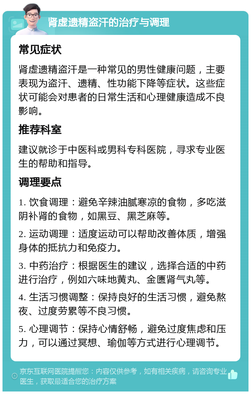 肾虚遗精盗汗的治疗与调理 常见症状 肾虚遗精盗汗是一种常见的男性健康问题，主要表现为盗汗、遗精、性功能下降等症状。这些症状可能会对患者的日常生活和心理健康造成不良影响。 推荐科室 建议就诊于中医科或男科专科医院，寻求专业医生的帮助和指导。 调理要点 1. 饮食调理：避免辛辣油腻寒凉的食物，多吃滋阴补肾的食物，如黑豆、黑芝麻等。 2. 运动调理：适度运动可以帮助改善体质，增强身体的抵抗力和免疫力。 3. 中药治疗：根据医生的建议，选择合适的中药进行治疗，例如六味地黄丸、金匮肾气丸等。 4. 生活习惯调整：保持良好的生活习惯，避免熬夜、过度劳累等不良习惯。 5. 心理调节：保持心情舒畅，避免过度焦虑和压力，可以通过冥想、瑜伽等方式进行心理调节。