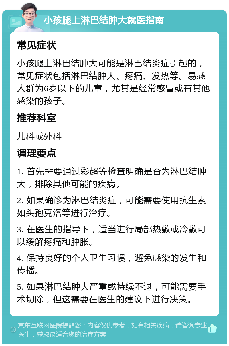 小孩腿上淋巴结肿大就医指南 常见症状 小孩腿上淋巴结肿大可能是淋巴结炎症引起的，常见症状包括淋巴结肿大、疼痛、发热等。易感人群为6岁以下的儿童，尤其是经常感冒或有其他感染的孩子。 推荐科室 儿科或外科 调理要点 1. 首先需要通过彩超等检查明确是否为淋巴结肿大，排除其他可能的疾病。 2. 如果确诊为淋巴结炎症，可能需要使用抗生素如头孢克洛等进行治疗。 3. 在医生的指导下，适当进行局部热敷或冷敷可以缓解疼痛和肿胀。 4. 保持良好的个人卫生习惯，避免感染的发生和传播。 5. 如果淋巴结肿大严重或持续不退，可能需要手术切除，但这需要在医生的建议下进行决策。