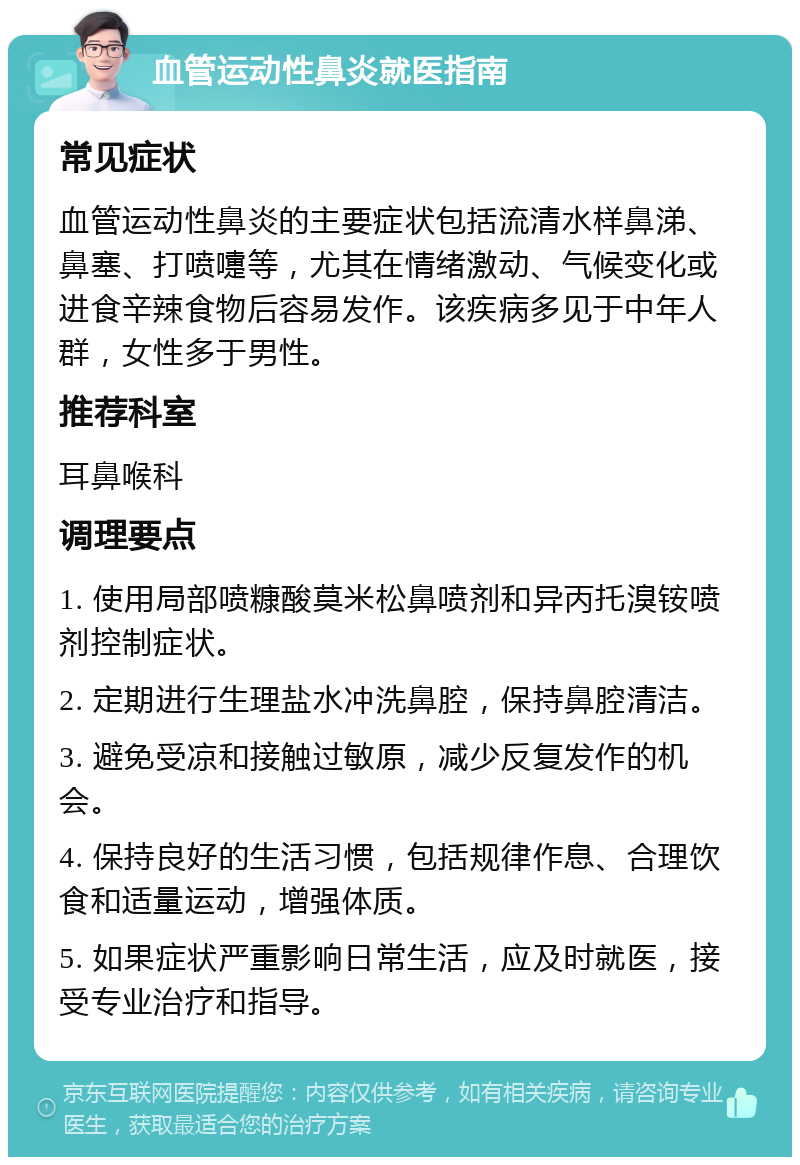 血管运动性鼻炎就医指南 常见症状 血管运动性鼻炎的主要症状包括流清水样鼻涕、鼻塞、打喷嚏等，尤其在情绪激动、气候变化或进食辛辣食物后容易发作。该疾病多见于中年人群，女性多于男性。 推荐科室 耳鼻喉科 调理要点 1. 使用局部喷糠酸莫米松鼻喷剂和异丙托溴铵喷剂控制症状。 2. 定期进行生理盐水冲洗鼻腔，保持鼻腔清洁。 3. 避免受凉和接触过敏原，减少反复发作的机会。 4. 保持良好的生活习惯，包括规律作息、合理饮食和适量运动，增强体质。 5. 如果症状严重影响日常生活，应及时就医，接受专业治疗和指导。