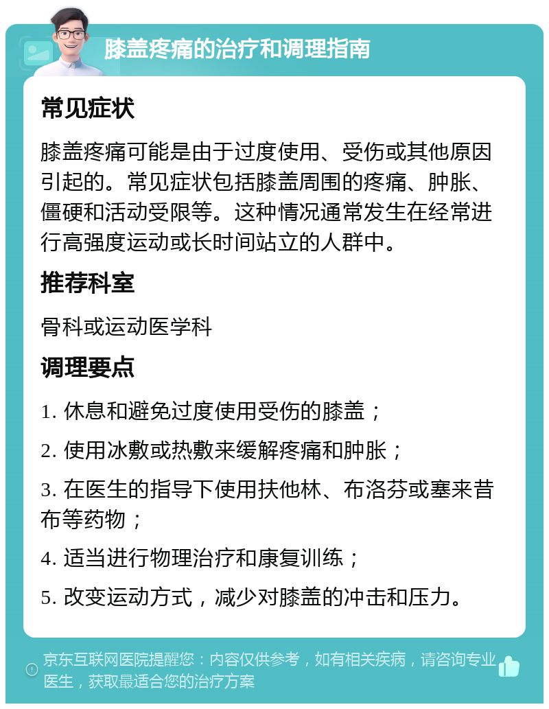 膝盖疼痛的治疗和调理指南 常见症状 膝盖疼痛可能是由于过度使用、受伤或其他原因引起的。常见症状包括膝盖周围的疼痛、肿胀、僵硬和活动受限等。这种情况通常发生在经常进行高强度运动或长时间站立的人群中。 推荐科室 骨科或运动医学科 调理要点 1. 休息和避免过度使用受伤的膝盖； 2. 使用冰敷或热敷来缓解疼痛和肿胀； 3. 在医生的指导下使用扶他林、布洛芬或塞来昔布等药物； 4. 适当进行物理治疗和康复训练； 5. 改变运动方式，减少对膝盖的冲击和压力。