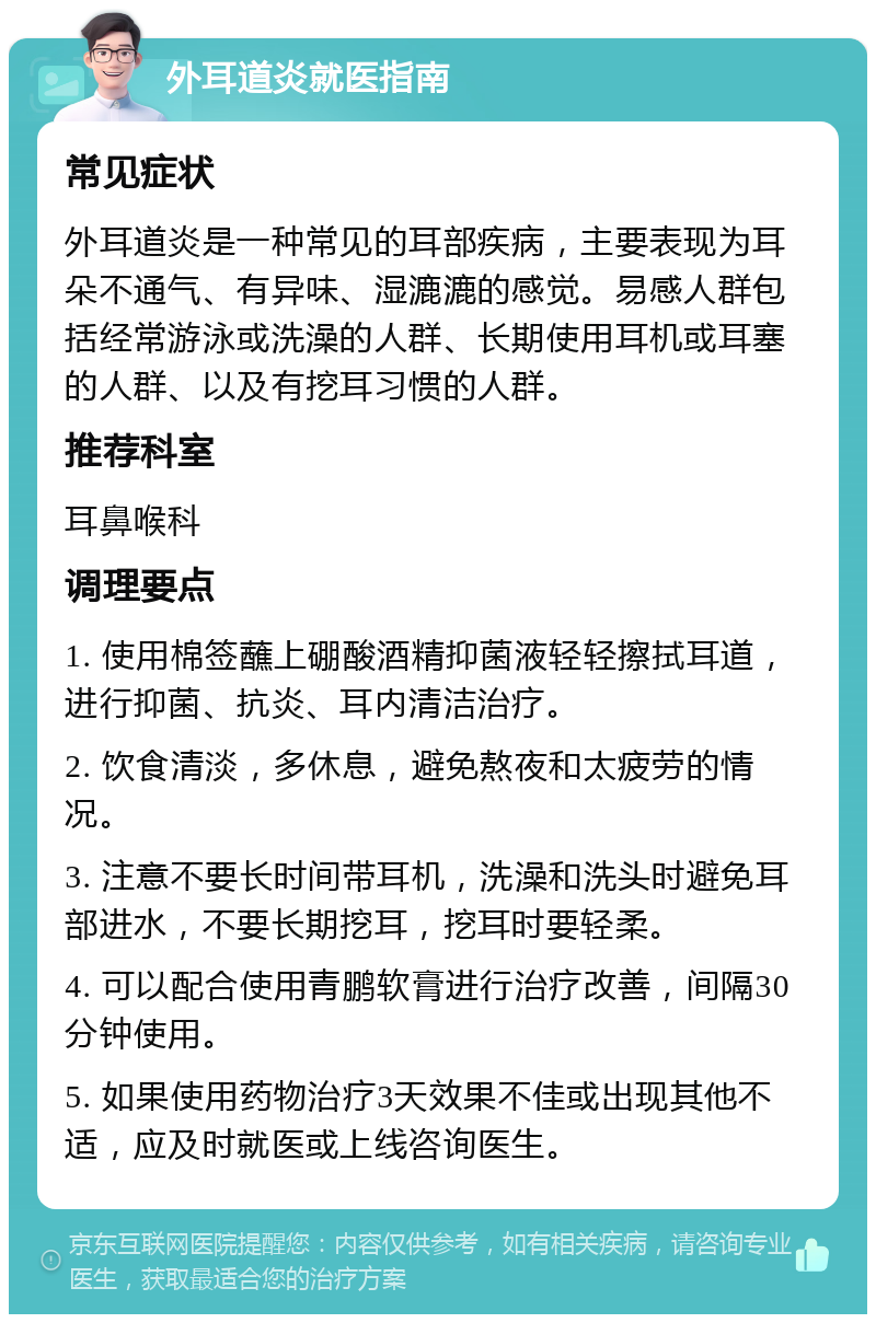 外耳道炎就医指南 常见症状 外耳道炎是一种常见的耳部疾病，主要表现为耳朵不通气、有异味、湿漉漉的感觉。易感人群包括经常游泳或洗澡的人群、长期使用耳机或耳塞的人群、以及有挖耳习惯的人群。 推荐科室 耳鼻喉科 调理要点 1. 使用棉签蘸上硼酸酒精抑菌液轻轻擦拭耳道，进行抑菌、抗炎、耳内清洁治疗。 2. 饮食清淡，多休息，避免熬夜和太疲劳的情况。 3. 注意不要长时间带耳机，洗澡和洗头时避免耳部进水，不要长期挖耳，挖耳时要轻柔。 4. 可以配合使用青鹏软膏进行治疗改善，间隔30分钟使用。 5. 如果使用药物治疗3天效果不佳或出现其他不适，应及时就医或上线咨询医生。