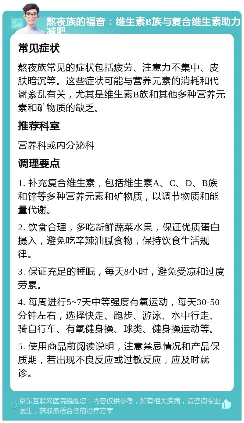 熬夜族的福音：维生素B族与复合维生素助力减肥 常见症状 熬夜族常见的症状包括疲劳、注意力不集中、皮肤暗沉等。这些症状可能与营养元素的消耗和代谢紊乱有关，尤其是维生素B族和其他多种营养元素和矿物质的缺乏。 推荐科室 营养科或内分泌科 调理要点 1. 补充复合维生素，包括维生素A、C、D、B族和锌等多种营养元素和矿物质，以调节物质和能量代谢。 2. 饮食合理，多吃新鲜蔬菜水果，保证优质蛋白摄入，避免吃辛辣油腻食物，保持饮食生活规律。 3. 保证充足的睡眠，每天8小时，避免受凉和过度劳累。 4. 每周进行5~7天中等强度有氧运动，每天30-50分钟左右，选择快走、跑步、游泳、水中行走、骑自行车、有氧健身操、球类、健身操运动等。 5. 使用商品前阅读说明，注意禁忌情况和产品保质期，若出现不良反应或过敏反应，应及时就诊。