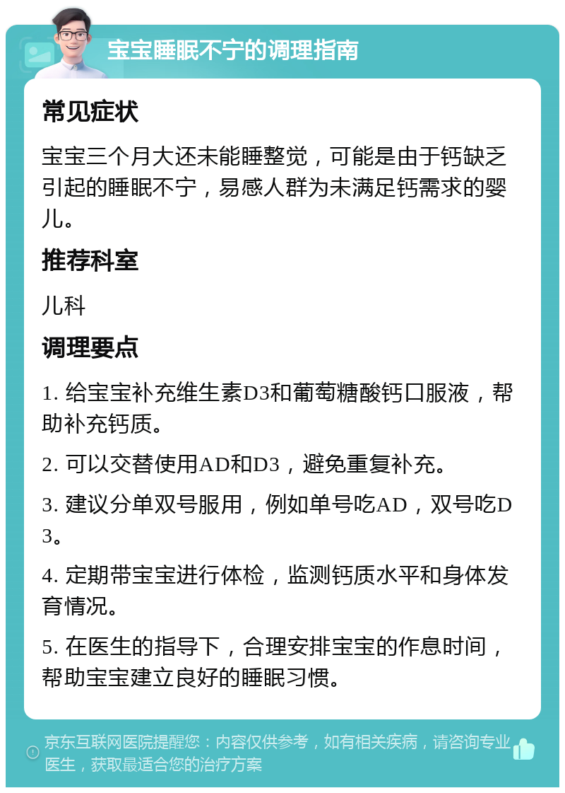 宝宝睡眠不宁的调理指南 常见症状 宝宝三个月大还未能睡整觉，可能是由于钙缺乏引起的睡眠不宁，易感人群为未满足钙需求的婴儿。 推荐科室 儿科 调理要点 1. 给宝宝补充维生素D3和葡萄糖酸钙口服液，帮助补充钙质。 2. 可以交替使用AD和D3，避免重复补充。 3. 建议分单双号服用，例如单号吃AD，双号吃D3。 4. 定期带宝宝进行体检，监测钙质水平和身体发育情况。 5. 在医生的指导下，合理安排宝宝的作息时间，帮助宝宝建立良好的睡眠习惯。