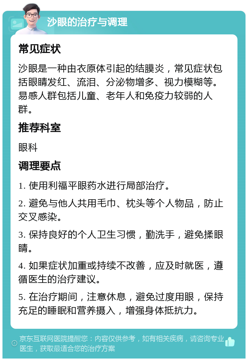 沙眼的治疗与调理 常见症状 沙眼是一种由衣原体引起的结膜炎，常见症状包括眼睛发红、流泪、分泌物增多、视力模糊等。易感人群包括儿童、老年人和免疫力较弱的人群。 推荐科室 眼科 调理要点 1. 使用利福平眼药水进行局部治疗。 2. 避免与他人共用毛巾、枕头等个人物品，防止交叉感染。 3. 保持良好的个人卫生习惯，勤洗手，避免揉眼睛。 4. 如果症状加重或持续不改善，应及时就医，遵循医生的治疗建议。 5. 在治疗期间，注意休息，避免过度用眼，保持充足的睡眠和营养摄入，增强身体抵抗力。